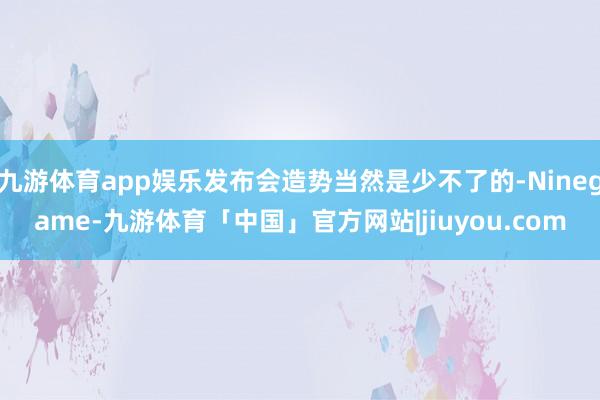 九游体育app娱乐发布会造势当然是少不了的-Ninegame-九游体育「中国」官方网站|jiuyou.com