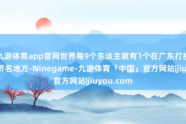 九游体育app官网世界每9个东谈主就有1个在广东打拼丨广东经济名地方-Ninegame-九游体育「中国」官方网站|jiuyou.com