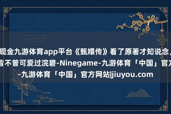 现金九游体育app平台《甄嬛传》看了原著才知说念，为什么果郡王到死皆不曾可爱过浣碧-Ninegame-九游体育「中国」官方网站|jiuyou.com