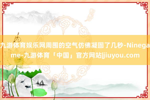 九游体育娱乐网周围的空气仿佛凝固了几秒-Ninegame-九游体育「中国」官方网站|jiuyou.com