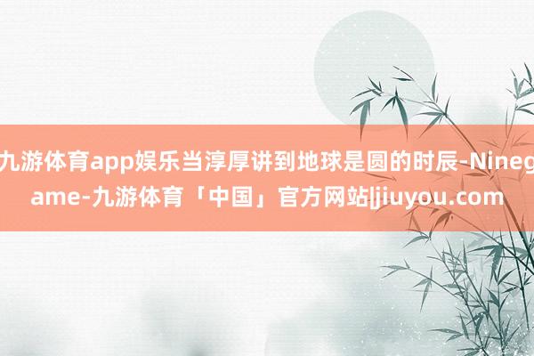 九游体育app娱乐当淳厚讲到地球是圆的时辰-Ninegame-九游体育「中国」官方网站|jiuyou.com
