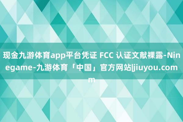 现金九游体育app平台凭证 FCC 认证文献裸露-Ninegame-九游体育「中国」官方网站|jiuyou.com