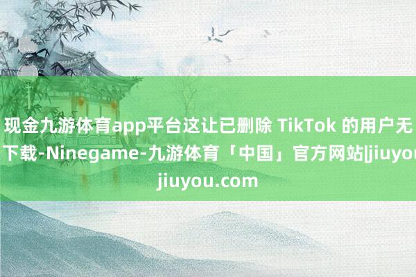 现金九游体育app平台这让已删除 TikTok 的用户无法从头下载-Ninegame-九游体育「中国」官方网站|jiuyou.com