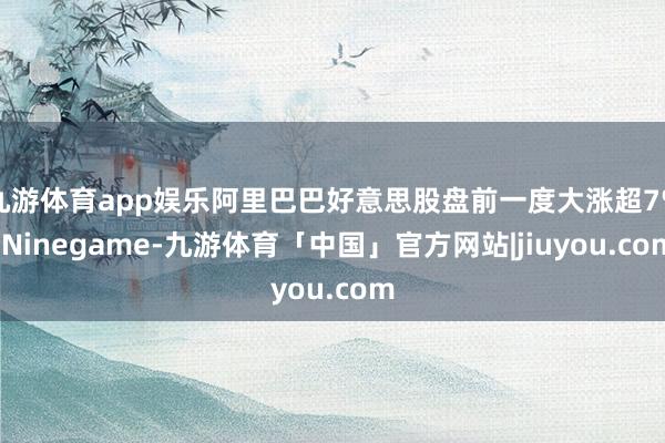 九游体育app娱乐阿里巴巴好意思股盘前一度大涨超7%-Ninegame-九游体育「中国」官方网站|jiuyou.com