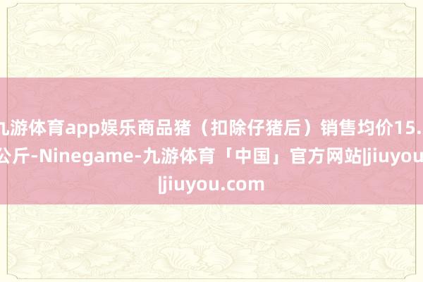 九游体育app娱乐商品猪(扣除仔猪后)销售均价15.34元/公斤-Ninegame-九游体育「中国」官方网站|jiuyou.com