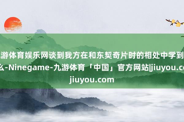 九游体育娱乐网谈到我方在和东契奇片时的相处中学到了什么-Ninegame-九游体育「中国」官方网站|jiuyou.com