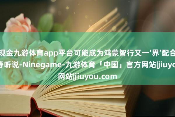 现金九游体育app平台可能成为鸿蒙智行又一‘界’配合品牌”等听说-Ninegame-九游体育「中国」官方网站|jiuyou.com