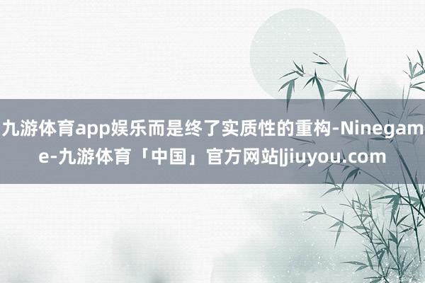 九游体育app娱乐而是终了实质性的重构-Ninegame-九游体育「中国」官方网站|jiuyou.com