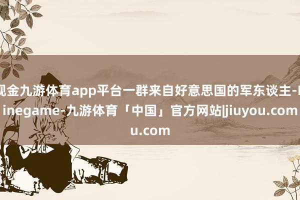 现金九游体育app平台一群来自好意思国的军东谈主-Ninegame-九游体育「中国」官方网站|jiuyou.com