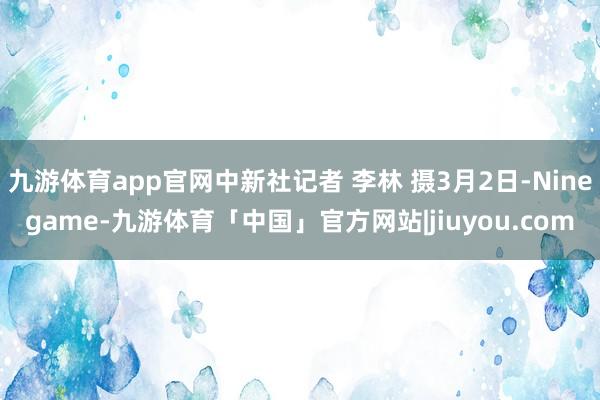 九游体育app官网中新社记者 李林 摄3月2日-Ninegame-九游体育「中国」官方网站|jiuyou.com