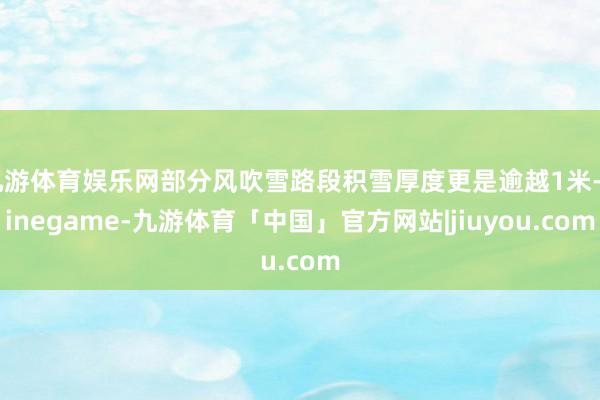 九游体育娱乐网部分风吹雪路段积雪厚度更是逾越1米-Ninegame-九游体育「中国」官方网站|jiuyou.com