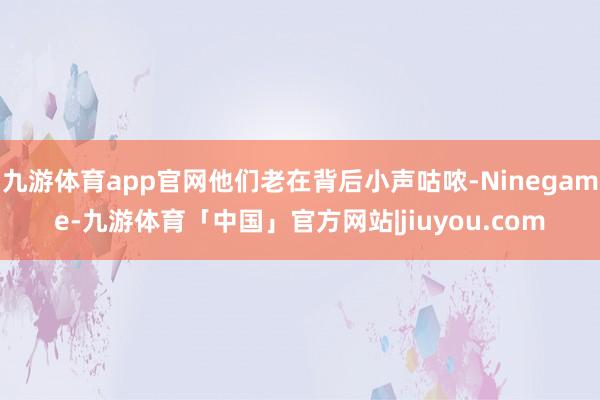 九游体育app官网他们老在背后小声咕哝-Ninegame-九游体育「中国」官方网站|jiuyou.com