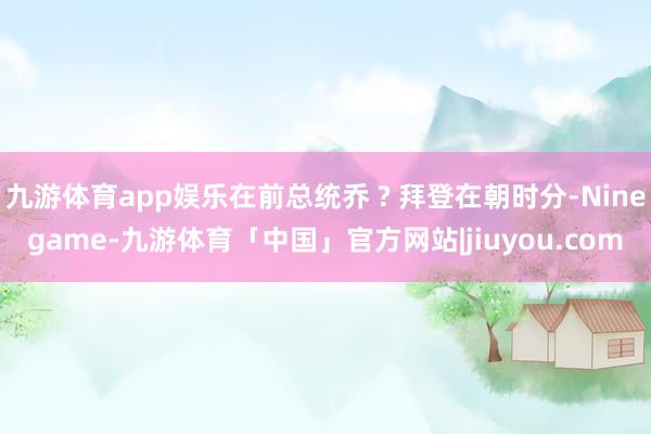 九游体育app娱乐在前总统乔 ? 拜登在朝时分-Ninegame-九游体育「中国」官方网站|jiuyou.com