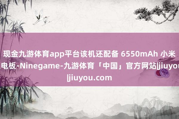 现金九游体育app平台该机还配备 6550mAh 小米金沙江电板-Ninegame-九游体育「中国」官方网站|jiuyou.com