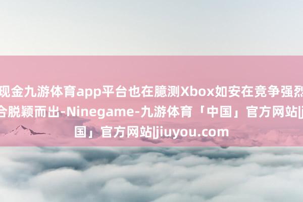 现金九游体育app平台也在臆测Xbox如安在竞争强烈的掌机市集合脱颖而出-Ninegame-九游体育「中国」官方网站|jiuyou.com