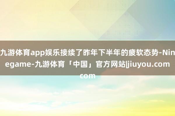 九游体育app娱乐接续了昨年下半年的疲软态势-Ninegame-九游体育「中国」官方网站|jiuyou.com