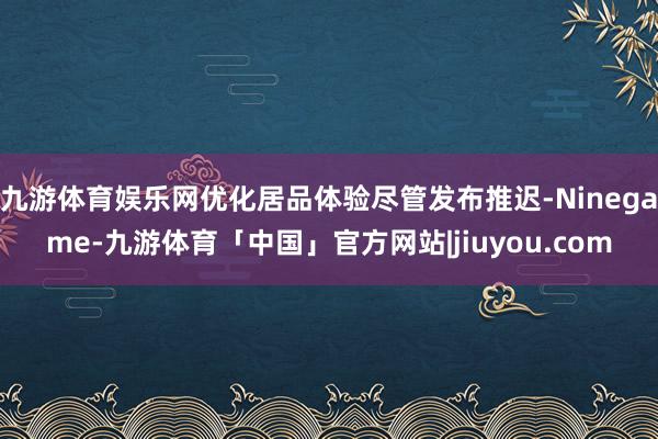 九游体育娱乐网优化居品体验尽管发布推迟-Ninegame-九游体育「中国」官方网站|jiuyou.com
