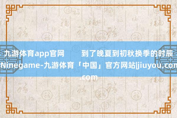 九游体育app官网        到了晚夏到初秋换季的时辰-Ninegame-九游体育「中国」官方网站|jiuyou.com