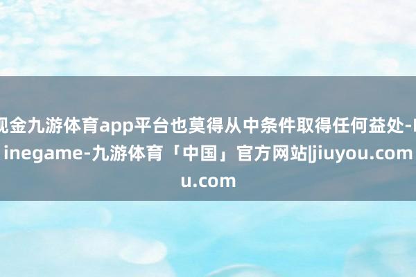 现金九游体育app平台也莫得从中条件取得任何益处-Ninegame-九游体育「中国」官方网站|jiuyou.com