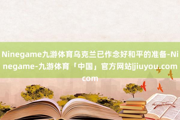 Ninegame九游体育乌克兰已作念好和平的准备-Ninegame-九游体育「中国」官方网站|jiuyou.com