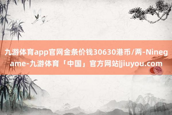 九游体育app官网金条价钱30630港币/两-Ninegame-九游体育「中国」官方网站|jiuyou.com