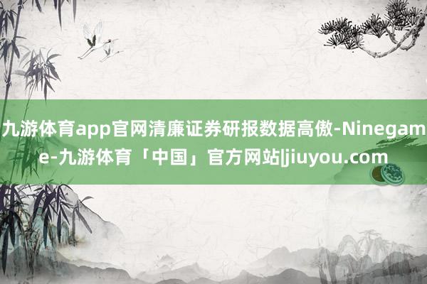 九游体育app官网清廉证券研报数据高傲-Ninegame-九游体育「中国」官方网站|jiuyou.com