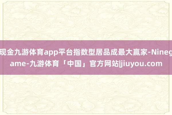 现金九游体育app平台指数型居品成最大赢家-Ninegame-九游体育「中国」官方网站|jiuyou.com
