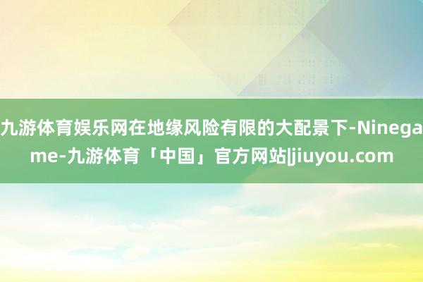 九游体育娱乐网在地缘风险有限的大配景下-Ninegame-九游体育「中国」官方网站|jiuyou.com