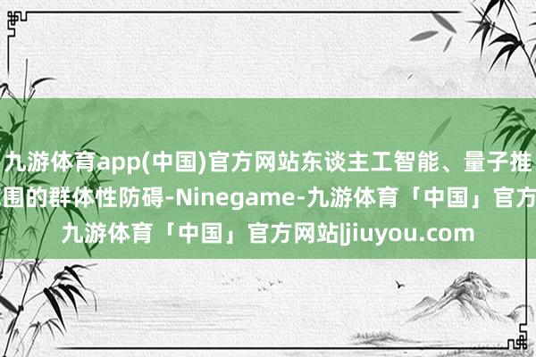 九游体育app(中国)官方网站东谈主工智能、量子推断、生命健康等范围的群体性防碍-Ninegame-九游体育「中国」官方网站|jiuyou.com