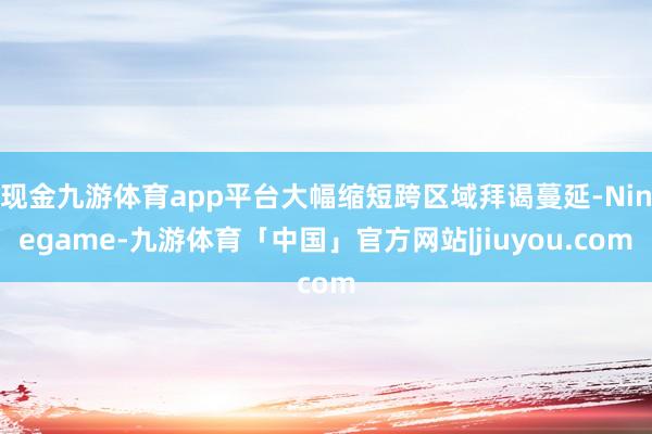 现金九游体育app平台大幅缩短跨区域拜谒蔓延-Ninegame-九游体育「中国」官方网站|jiuyou.com