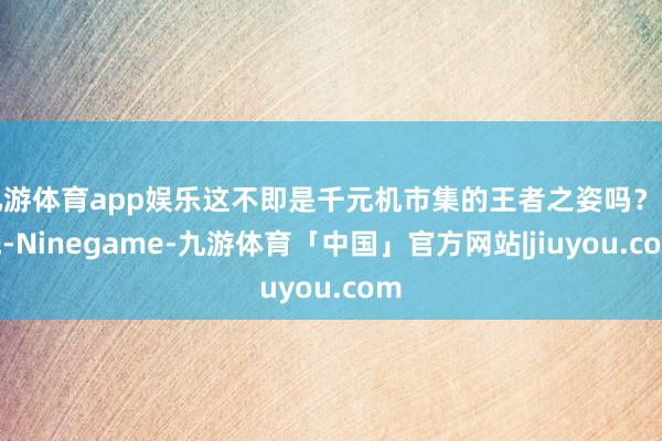 九游体育app娱乐这不即是千元机市集的王者之姿吗？率先-Ninegame-九游体育「中国」官方网站|jiuyou.com
