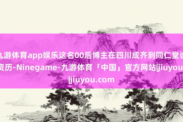 九游体育app娱乐这名00后博主在四川成齐到同仁堂诊疗的资历-Ninegame-九游体育「中国」官方网站|jiuyou.com