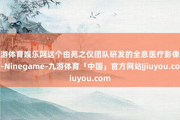 九游体育娱乐网这个由苑之仪团队研发的全息医疗影像系统-Ninegame-九游体育「中国」官方网站|jiuyou.com