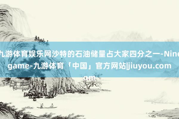 九游体育娱乐网沙特的石油储量占大家四分之一-Ninegame-九游体育「中国」官方网站|jiuyou.com