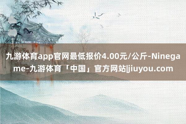 九游体育app官网最低报价4.00元/公斤-Ninegame-九游体育「中国」官方网站|jiuyou.com