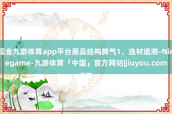 现金九游体育app平台居品结构脾气1、选材追溯-Ninegame-九游体育「中国」官方网站|jiuyou.com