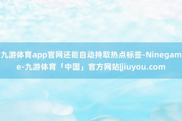 九游体育app官网还能自动持取热点标签-Ninegame-九游体育「中国」官方网站|jiuyou.com
