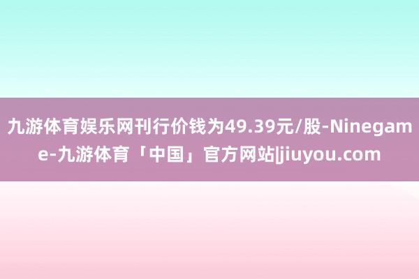 九游体育娱乐网刊行价钱为49.39元/股-Ninegame-九游体育「中国」官方网站|jiuyou.com