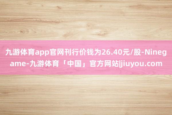 九游体育app官网刊行价钱为26.40元/股-Ninegame-九游体育「中国」官方网站|jiuyou.com