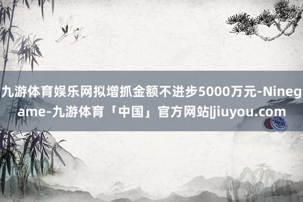 九游体育娱乐网拟增抓金额不进步5000万元-Ninegame-九游体育「中国」官方网站|jiuyou.com