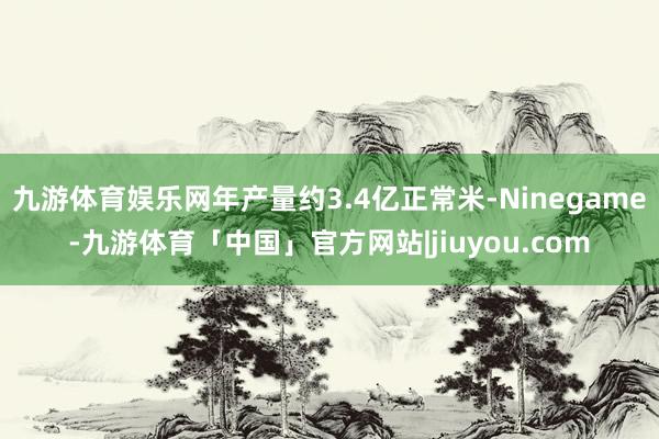 九游体育娱乐网年产量约3.4亿正常米-Ninegame-九游体育「中国」官方网站|jiuyou.com