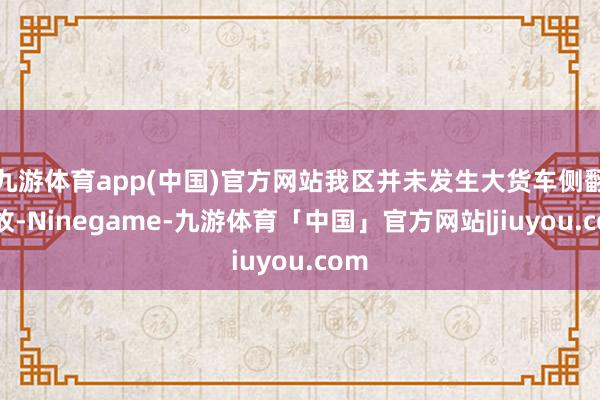 九游体育app(中国)官方网站我区并未发生大货车侧翻事故-Ninegame-九游体育「中国」官方网站|jiuyou.com