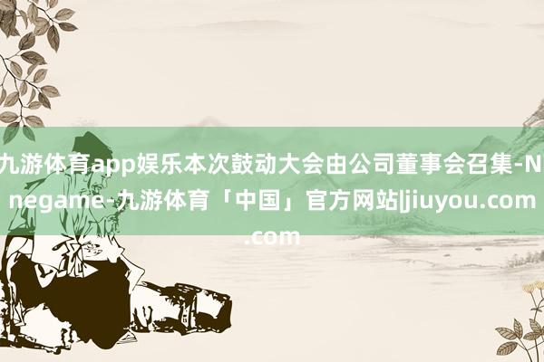 九游体育app娱乐本次鼓动大会由公司董事会召集-Ninegame-九游体育「中国」官方网站|jiuyou.com