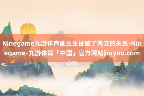 Ninegame九游体育硬生生扯破了两党的关系-Ninegame-九游体育「中国」官方网站|jiuyou.com