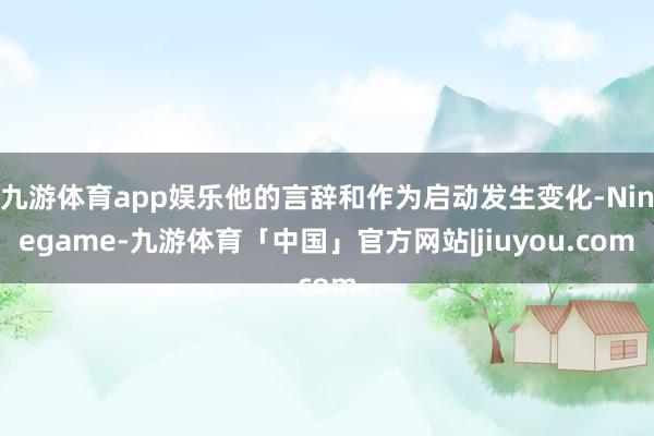九游体育app娱乐他的言辞和作为启动发生变化-Ninegame-九游体育「中国」官方网站|jiuyou.com