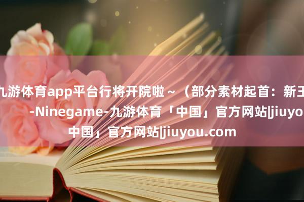 现金九游体育app平台行将开院啦～（部分素材起首：新王人融媒）            -Ninegame-九游体育「中国」官方网站|jiuyou.com