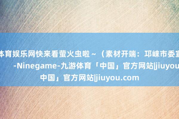 九游体育娱乐网快来看萤火虫啦～（素材开端：邛崃市委宣传部）            -Ninegame-九游体育「中国」官方网站|jiuyou.com