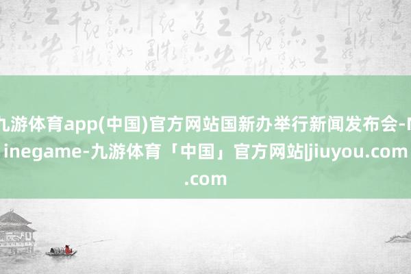 九游体育app(中国)官方网站国新办举行新闻发布会-Ninegame-九游体育「中国」官方网站|jiuyou.com