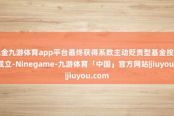 现金九游体育app平台最终获得系数主动贬责型基金按照基准成立-Ninegame-九游体育「中国」官方网站|jiuyou.com