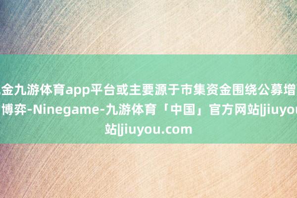 现金九游体育app平台或主要源于市集资金围绕公募增配预期的博弈-Ninegame-九游体育「中国」官方网站|jiuyou.com